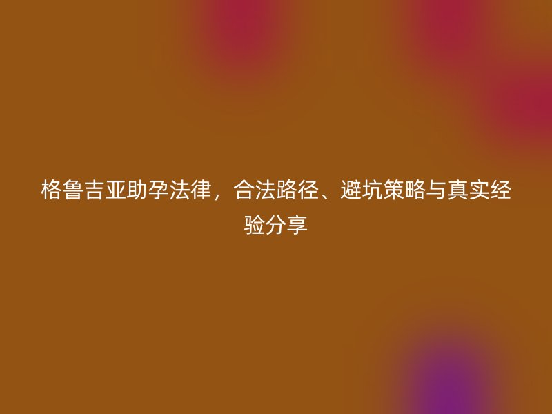 格鲁吉亚助孕法律，合法路径、避坑策略与真实经验分享