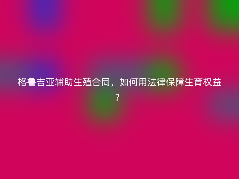 格鲁吉亚辅助生殖合同，如何用法律保障生育权益？