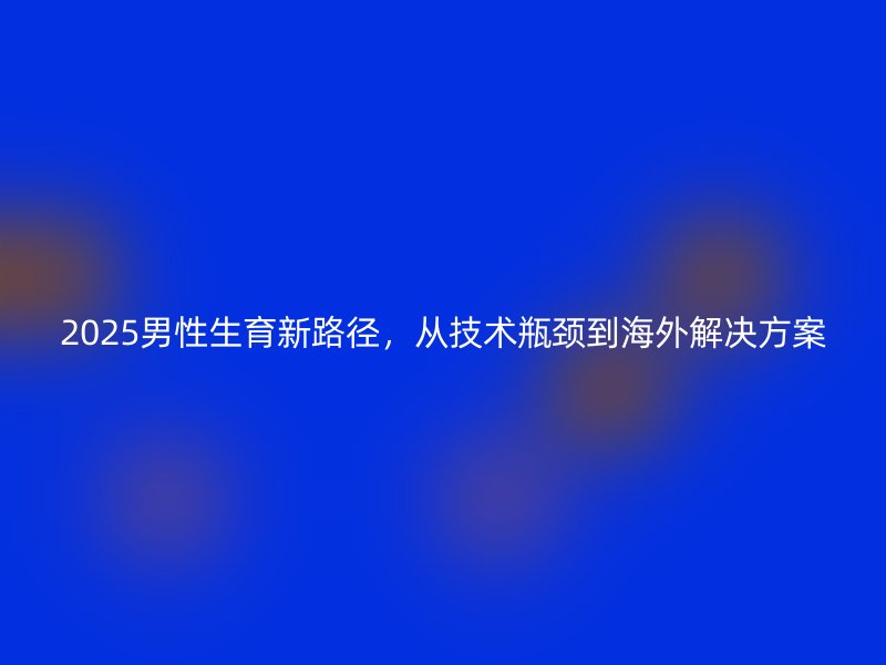 2025男性生育新路径，从技术瓶颈到海外解决方案