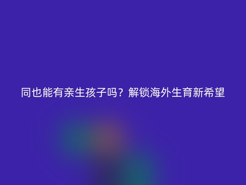 同也能有亲生孩子吗？解锁海外生育新希望