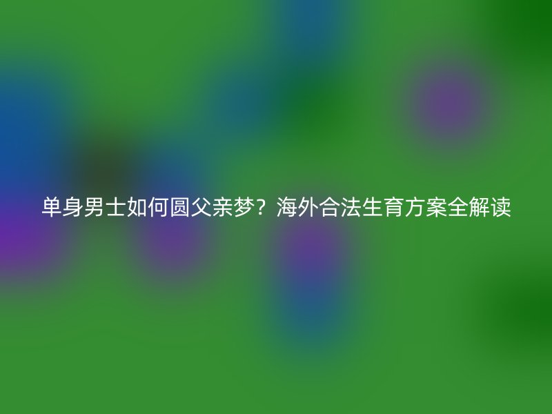 单身男士如何圆父亲梦？海外合法生育方案全解读