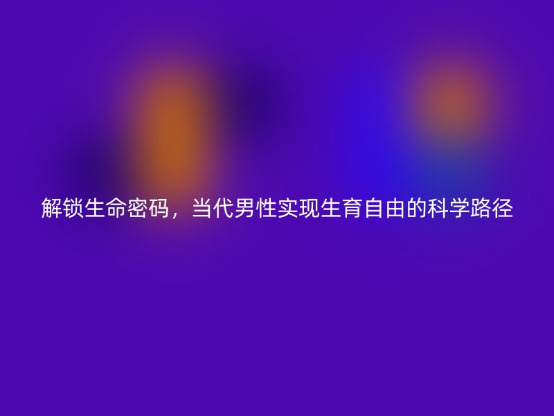 解锁生命密码，当代男性实现生育自由的科学路径