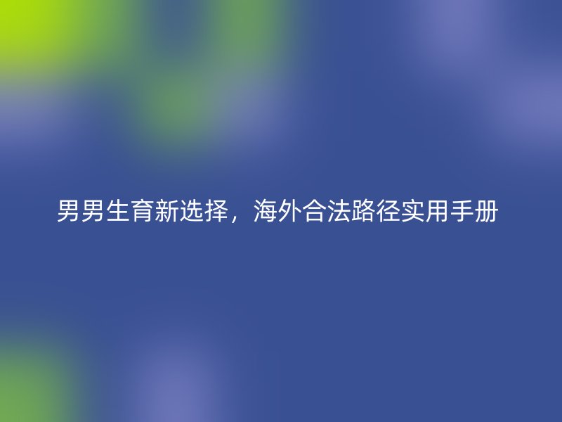 男男生育新选择，海外合法路径实用手册 