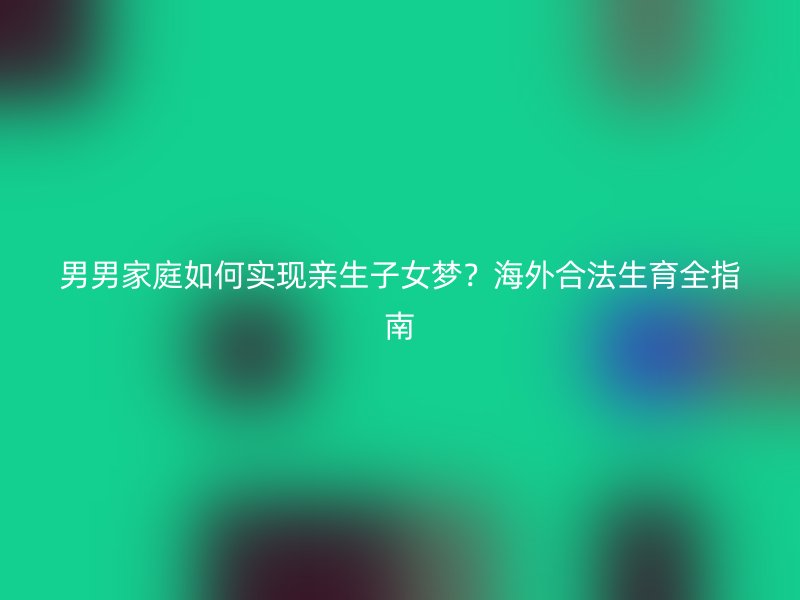 男男家庭如何实现亲生子女梦？海外合法生育全指南