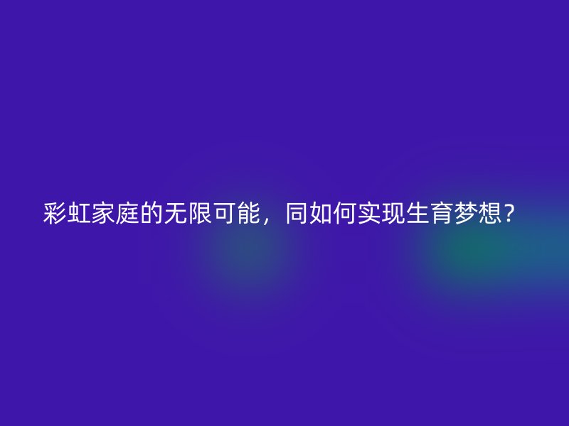 彩虹家庭的无限可能，同如何实现生育梦想？