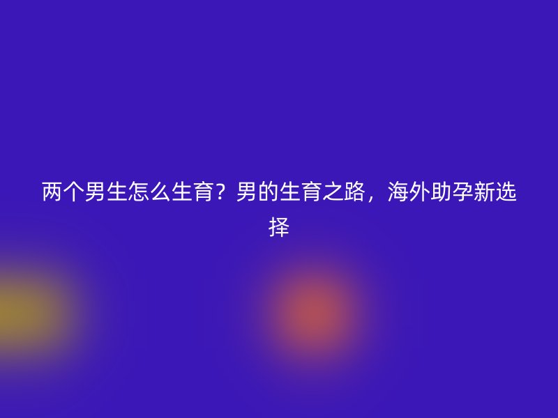 两个男生怎么生育？男的生育之路，海外助孕新选择