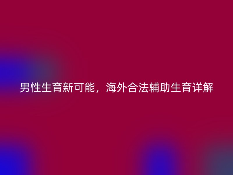男性生育新可能，海外合法辅助生育详解