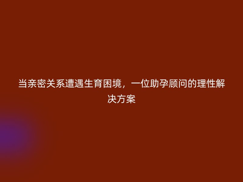 当亲密关系遭遇生育困境，一位助孕顾问的理性解决方案