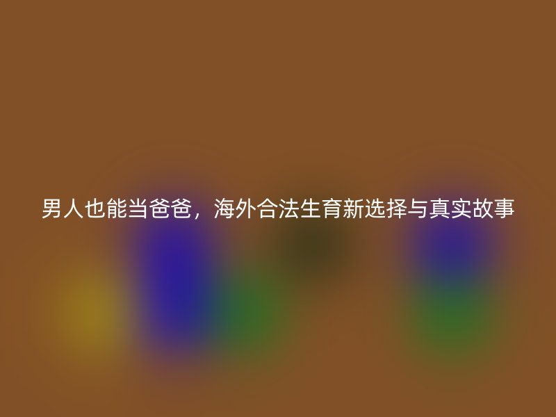 男人也能当爸爸，海外合法生育新选择与真实故事