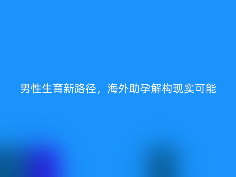 男性生育新路径，海外助孕解构现实可能