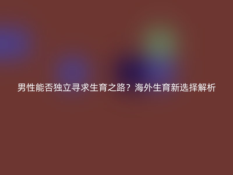 男性能否独立寻求生育之路？海外生育新选择解析